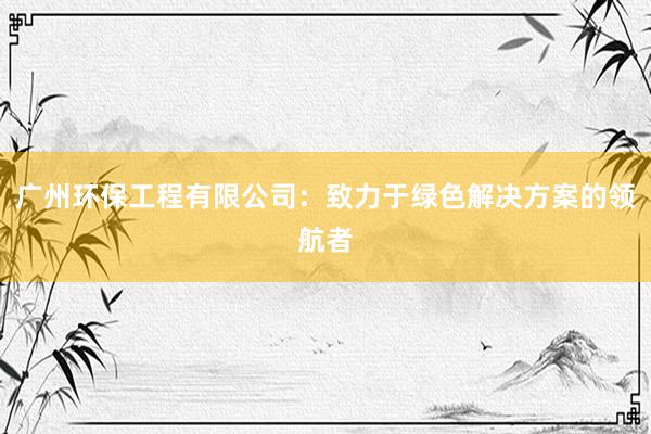 广州环保工程有限公司：致力于绿色解决方案的领航者