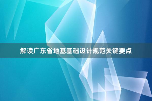 解读广东省地基基础设计规范关键要点